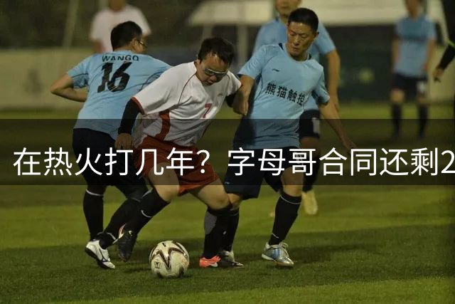 在热火打几年？字母哥合同还剩2年1.2亿 明年最高可续4年2.75亿